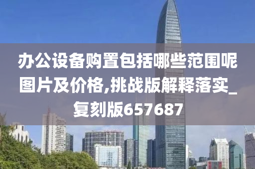 办公设备购置包括哪些范围呢图片及价格,挑战版解释落实_复刻版657687