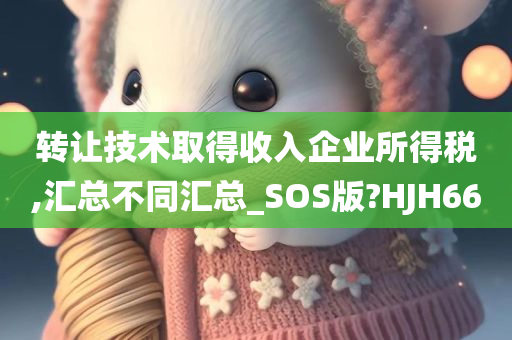 转让技术取得收入企业所得税,汇总不同汇总_SOS版?HJH66