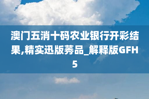 澳门五消十码农业银行开彩结果,精实迅版莠品_解释版GFH5