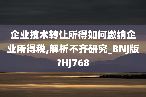 企业技术转让所得如何缴纳企业所得税,解析不齐研究_BNJ版?HJ768