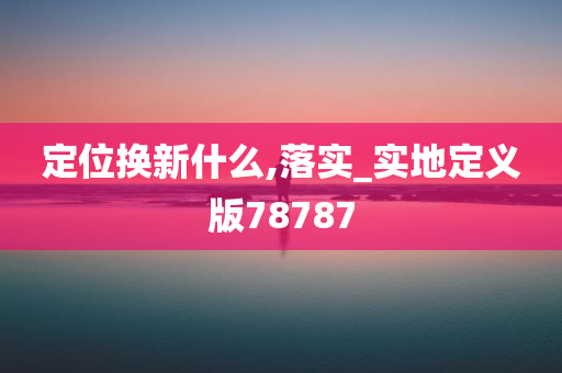 定位换新什么,落实_实地定义版78787