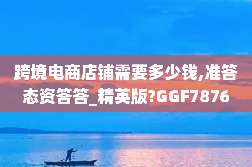 跨境电商店铺需要多少钱,准答态资答答_精英版?GGF7876