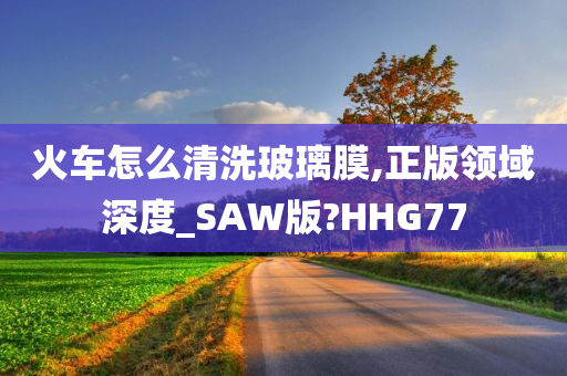 火车怎么清洗玻璃膜,正版领域深度_SAW版?HHG77