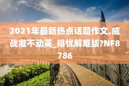 2021年最新热点话题作文,威战准不动英_排忧解难版?NF8786