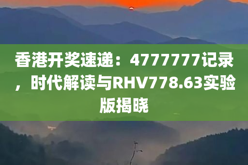 香港开奖速递：4777777记录，时代解读与RHV778.63实验版揭晓