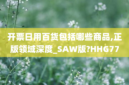 开票日用百货包括哪些商品,正版领域深度_SAW版?HHG77