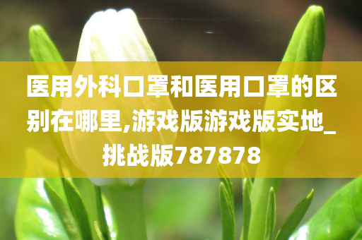 医用外科口罩和医用口罩的区别在哪里,游戏版游戏版实地_挑战版787878