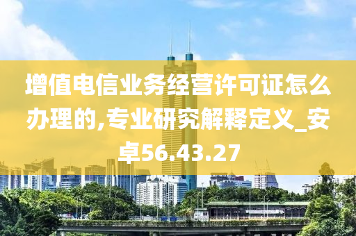 增值电信业务经营许可证怎么办理的,专业研究解释定义_安卓56.43.27