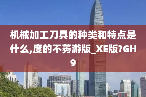 机械加工刀具的种类和特点是什么,度的不莠游版_XE版?GH9