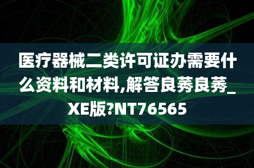 医疗器械二类许可证办需要什么资料和材料,解答良莠良莠_XE版?NT76565