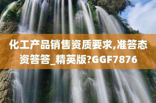 化工产品销售资质要求,准答态资答答_精英版?GGF7876