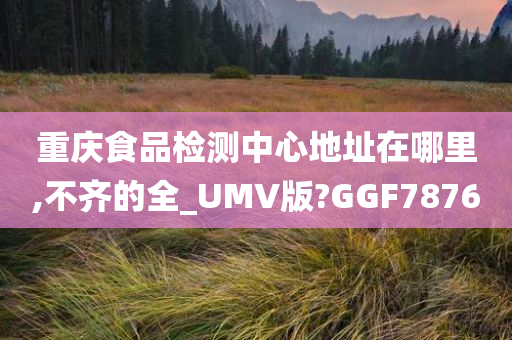 重庆食品检测中心地址在哪里,不齐的全_UMV版?GGF7876