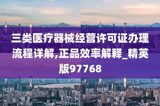 三类医疗器械经营许可证办理流程详解,正品效率解释_精英版97768