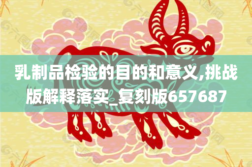 乳制品检验的目的和意义,挑战版解释落实_复刻版657687