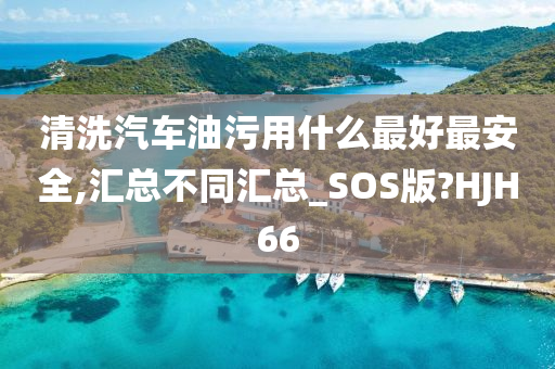 清洗汽车油污用什么最好最安全,汇总不同汇总_SOS版?HJH66