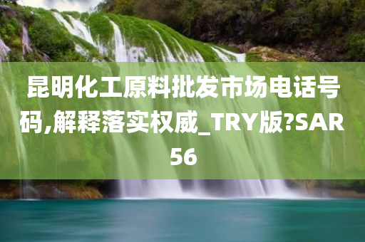 昆明化工原料批发市场电话号码,解释落实权威_TRY版?SAR56