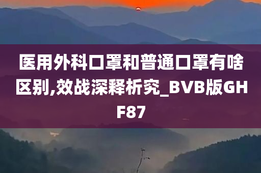 医用外科口罩和普通口罩有啥区别,效战深释析究_BVB版GHF87