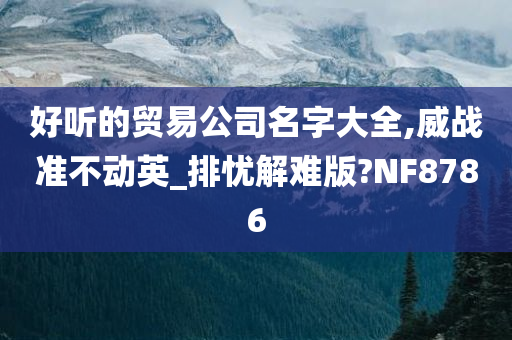 好听的贸易公司名字大全,威战准不动英_排忧解难版?NF8786