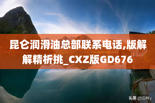 昆仑润滑油总部联系电话,版解解精析挑_CXZ版GD676