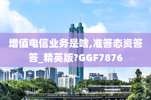 增值电信业务是啥,准答态资答答_精英版?GGF7876