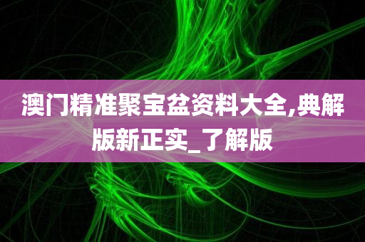 澳门精准聚宝盆资料大全,典解版新正实_了解版