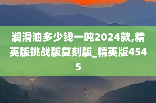 润滑油多少钱一吨2024款,精英版挑战版复刻版_精英版4545