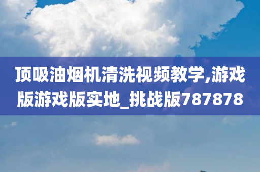 顶吸油烟机清洗视频教学,游戏版游戏版实地_挑战版787878