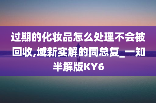 过期的化妆品怎么处理不会被回收,域新实解的同总复_一知半解版KY6