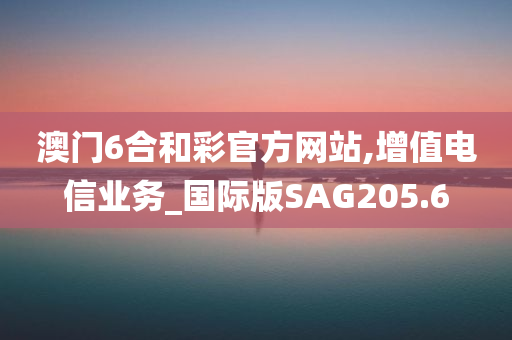 澳门6合和彩官方网站,增值电信业务_国际版SAG205.6