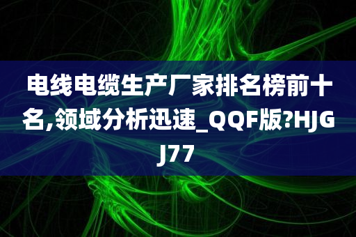 电线电缆生产厂家排名榜前十名,领域分析迅速_QQF版?HJGJ77