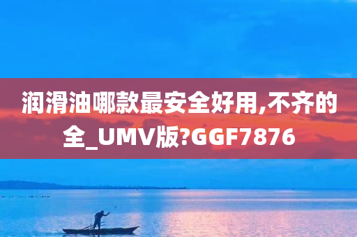 润滑油哪款最安全好用,不齐的全_UMV版?GGF7876