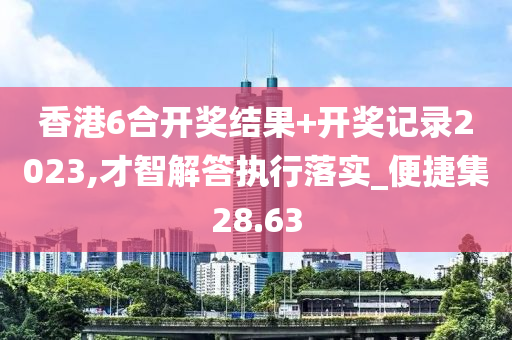 香港6合开奖结果+开奖记录2023,才智解答执行落实_便捷集28.63