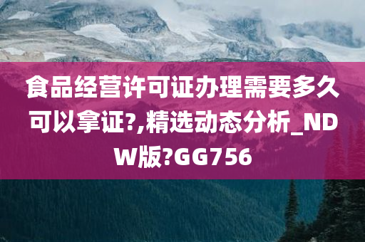 食品经营许可证办理需要多久可以拿证?,精选动态分析_NDW版?GG756