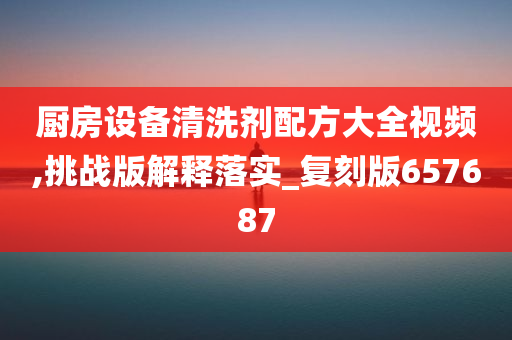 厨房设备清洗剂配方大全视频,挑战版解释落实_复刻版657687