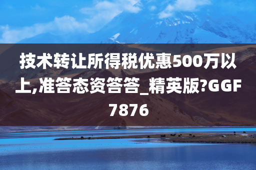 技术转让所得税优惠500万以上,准答态资答答_精英版?GGF7876