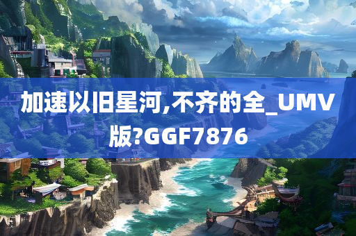 加速以旧星河,不齐的全_UMV版?GGF7876