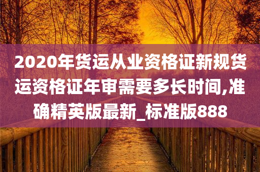 2020年货运从业资格证新规货运资格证年审需要多长时间,准确精英版最新_标准版888