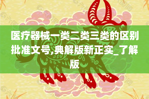 医疗器械一类二类三类的区别批准文号,典解版新正实_了解版