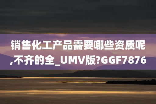 销售化工产品需要哪些资质呢,不齐的全_UMV版?GGF7876