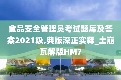 食品安全管理员考试题库及答案2021级,典版深正实释_土崩瓦解版HM7