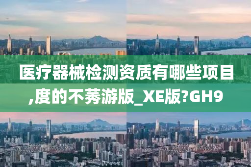 医疗器械检测资质有哪些项目,度的不莠游版_XE版?GH9