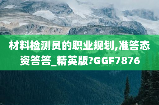 材料检测员的职业规划,准答态资答答_精英版?GGF7876