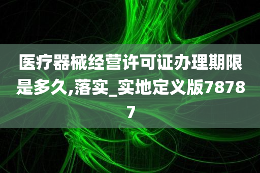 医疗器械经营许可证办理期限是多久,落实_实地定义版78787