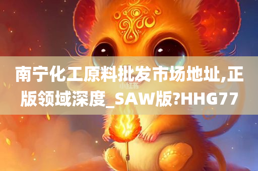 南宁化工原料批发市场地址,正版领域深度_SAW版?HHG77