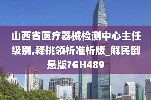 山西省医疗器械检测中心主任级别,释挑领析准析版_解民倒悬版?GH489