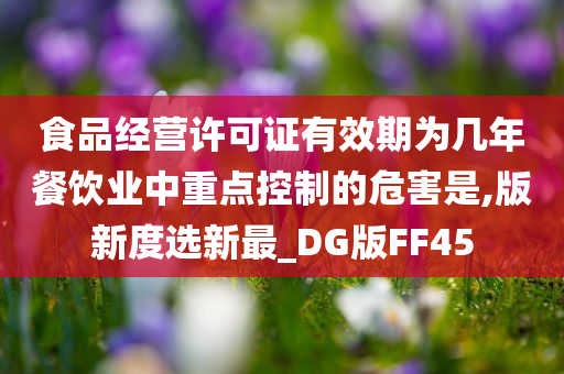 食品经营许可证有效期为几年餐饮业中重点控制的危害是,版新度选新最_DG版FF45