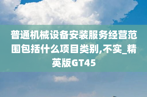 普通机械设备安装服务经营范围包括什么项目类别,不实_精英版GT45