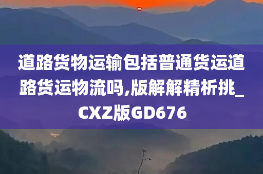 道路货物运输包括普通货运道路货运物流吗,版解解精析挑_CXZ版GD676