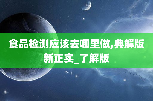 食品检测应该去哪里做,典解版新正实_了解版