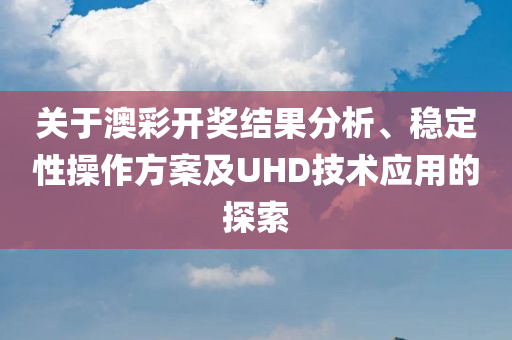 关于澳彩开奖结果分析、稳定性操作方案及UHD技术应用的探索